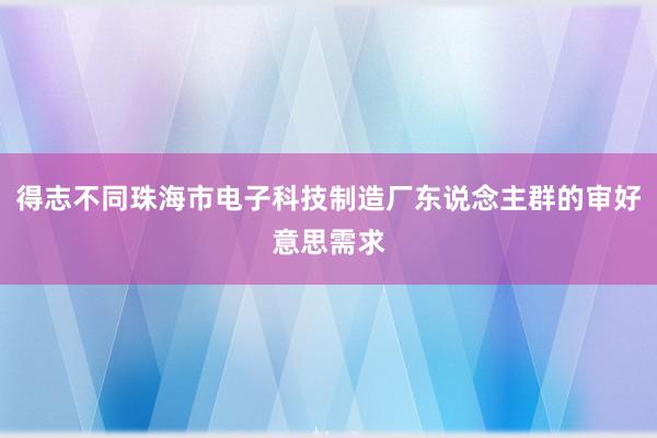 得志不同珠海市电子科技制造厂东说念主群的审好意思需求